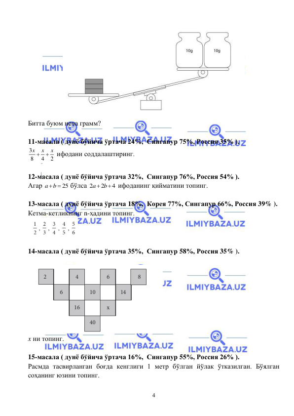  
 
4 
 
Битта буюм неча грамм? 
 
11-масала ( дунё бўйича ўртача 24%,  Сингапур 75%, Россия 35% ).  
3
8
4
2
x
x
x


 ифодани соддалаштиринг.   
 
12-масала ( дунё бўйича ўртача 32%,  Сингапур 76%, Россия 54% ).  
Агар 
25
a
b

 бўлса 2
2
4
a
 b
  ифоданинг қийматини топинг.   
 
13-масала ( дунё бўйича ўртача 18%,  Корея 77%, Сингапур 66%, Россия 39% ).  
Кетма-кетликнинг n-ҳадини топинг. 
 
 
14-масала ( дунё бўйича ўртача 35%,  Сингапур 58%, Россия 35% ).  
 
 
x ни топинг. 
 
15-масала ( дунё бўйича ўртача 16%,  Сингапур 55%, Россия 26% ).  
Расмда тасвирланган боғда кенглиги 1 метр бўлган йўлак ўтказилган. Бўялган 
соҳанинг юзини топинг.  
