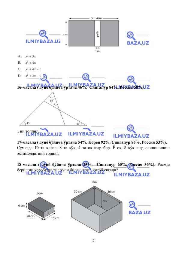  
 
5 
 
 
 
16-масала ( дунё бўйича ўртача 46%,  Сингапур 84%, Россия 58%).  
 
x ни топинг. 
 
17-масала ( дунё бўйича ўртача 54%, Корея 92%, Сингапур 85%, Россия 53%).  
Сумкада 10 та қизил, 8 та кўк, 4 та оқ шар бор. Ё оқ, ё кўк шар олинишининг 
эҳтимоллигини топинг. 
 
18-масала ( дунё бўйича ўртача 25%,  Сингапур 60%, Россия 36%). Расмда 
берилган коробкага энг кўпи билан нечта китоб сиғади? 
 
 
