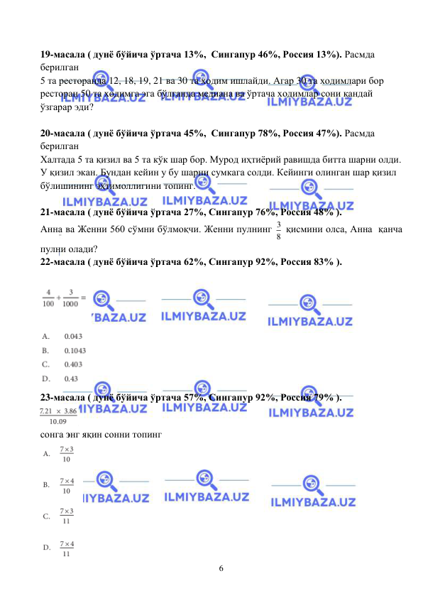  
 
6 
 
19-масала ( дунё бўйича ўртача 13%,  Сингапур 46%, Россия 13%). Расмда 
берилган 
5 та ресторанда 12, 18, 19, 21 ва 30 та ходим ишлайди. Агар 30 та ходимлари бор 
ресторан 50 та ходимга эга бўлганда медиана ва ўртача ходимлар сони қандай 
ўзгарар эди? 
 
20-масала ( дунё бўйича ўртача 45%,  Сингапур 78%, Россия 47%). Расмда 
берилган 
Халтада 5 та қизил ва 5 та кўк шар бор. Мурод иҳтиёрий равишда битта шарни олди. 
У қизил экан. Бундан кейин у бу шарни сумкага солди. Кейинги олинган шар қизил 
бўлишининг эҳтимоллигини топинг. 
 
21-масала ( дунё бўйича ўртача 27%, Сингапур 76%, Россия 48% ). 
Aнна ва Женни 560 сўмни бўлмоқчи. Женни пулнинг 3
8  қисмини олса, Анна  қанча 
пулни олади?  
22-масала ( дунё бўйича ўртача 62%, Сингапур 92%, Россия 83% ). 
 
 
23-масала ( дунё бўйича ўртача 57%, Сингапур 92%, Россия 79% ). 
 
сонга энг яқин сонни топинг 
 
