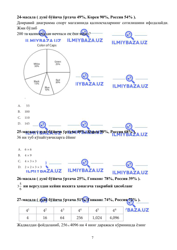  
 
7 
24-масала ( дунё бўйича ўртача 49%, Корея 90%, Россия 54% ). 
Доиравий диаграмма спорт магазинида қалпоқчаларнинг сотилишини ифодалайди. 
Жми бўлиб  
200 та қалпоқчадан нечтаси оқ ёки яшил? 
 
 
 
 
25-масала ( дунё бўйича ўртача 49%, Корея 90%, Россия 68% ). 
36 ни туб кўпайтувчиларга ёйинг 
 
 
 
26-масала ( дунё бўйича ўртача 25%, Гонконг 78%, Россия 39% ). 
5
3 6  ни вергулдан кейин иккита ҳонагача тақрибий ҳисобланг 
 
27-масала ( дунё бўйича ўртача 51%, Гонконг 74%, Россия 72% ). 
 
Жадвалдан фойдаланиб, 2564096 ни 4 нинг даражаси кўринишда ёзинг 
