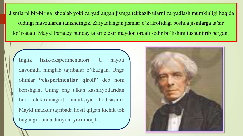 Ingliz
fizik-eksperimentatori.
U
hayoti
davomida minglab tajribalar o’tkazgan. Unga
olimlar “eksperimentlar qiroli” deb nom
berishgan. Uning eng ulkan kashfiyotlaridan
biri
elektromagnit
induksiya
hodisasidir.
Maykl mazkur tajribada hosil qilgan kichik tok
bugungi kunda dunyoni yoritmoqda.
Jismlarni bir-biriga ishqalab yoki zaryadlangan jismga tekkazib ularni zaryadlash mumkinligi haqida
oldingi mavzularda tanishdingiz. Zaryadlangan jismlar o’z atrofidagi boshqa jismlarga ta’sir
ko’rsatadi. Maykl Faradey bunday ta’sir elektr maydon orqali sodir bo’lishini tushuntirib bergan.
