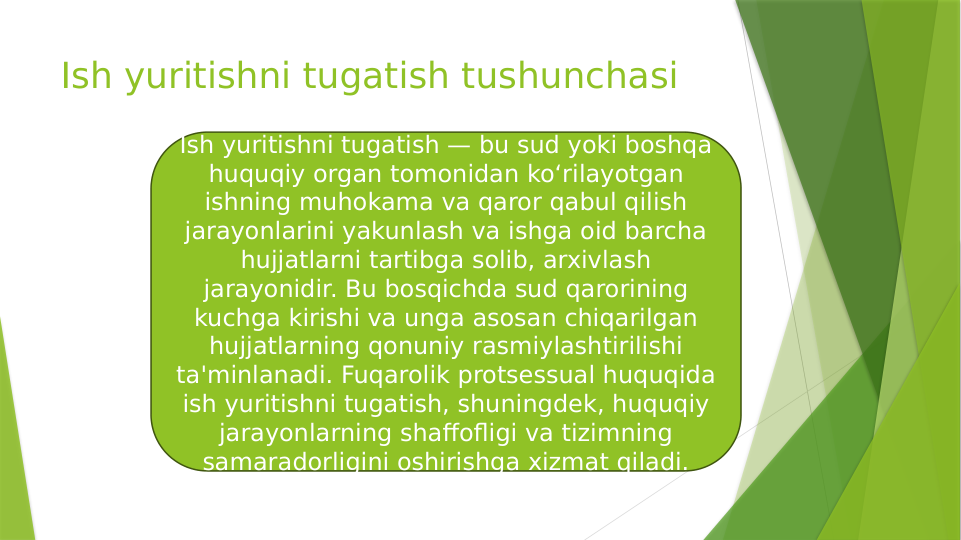 Ish yuritishni tugatish tushunchasi
Ish yuritishni tugatish — bu sud yoki boshqa 
huquqiy organ tomonidan ko‘rilayotgan 
ishning muhokama va qaror qabul qilish 
jarayonlarini yakunlash va ishga oid barcha 
hujjatlarni tartibga solib, arxivlash 
jarayonidir. Bu bosqichda sud qarorining 
kuchga kirishi va unga asosan chiqarilgan 
hujjatlarning qonuniy rasmiylashtirilishi 
ta'minlanadi. Fuqarolik protsessual huquqida 
ish yuritishni tugatish, shuningdek, huquqiy 
jarayonlarning shaffofligi va tizimning 
samaradorligini oshirishga xizmat qiladi.
