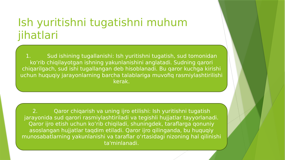 Ish yuritishni tugatishni muhum 
jihatlari
1.
Sud ishining tugallanishi: Ish yuritishni tugatish, sud tomonidan 
ko‘rib chiqilayotgan ishning yakunlanishini anglatadi. Sudning qarori 
chiqarilgach, sud ishi tugallangan deb hisoblanadi. Bu qaror kuchga kirishi 
uchun huquqiy jarayonlarning barcha talablariga muvofiq rasmiylashtirilishi 
kerak.
2.
Qaror chiqarish va uning ijro etilishi: Ish yuritishni tugatish 
jarayonida sud qarori rasmiylashtiriladi va tegishli hujjatlar tayyorlanadi. 
Qaror ijro etish uchun ko‘rib chiqiladi, shuningdek, taraflarga qonuniy 
asoslangan hujjatlar taqdim etiladi. Qaror ijro qilinganda, bu huquqiy 
munosabatlarning yakunlanishi va taraflar o‘rtasidagi nizoning hal qilinishi 
ta'minlanadi.
