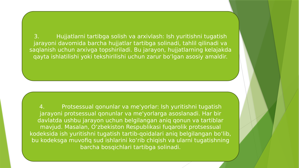 3.
Hujjatlarni tartibga solish va arxivlash: Ish yuritishni tugatish 
jarayoni davomida barcha hujjatlar tartibga solinadi, tahlil qilinadi va 
saqlanish uchun arxivga topshiriladi. Bu jarayon, hujjatlarning kelajakda 
qayta ishlatilishi yoki tekshirilishi uchun zarur bo‘lgan asosiy amaldir.
4.
Protsessual qonunlar va me'yorlar: Ish yuritishni tugatish 
jarayoni protsessual qonunlar va me'yorlarga asoslanadi. Har bir 
davlatda ushbu jarayon uchun belgilangan aniq qonun va tartiblar 
mavjud. Masalan, O‘zbekiston Respublikasi fuqarolik protsessual 
kodeksida ish yuritishni tugatish tartib-qoidalari aniq belgilangan bo‘lib, 
bu kodeksga muvofiq sud ishlarini ko‘rib chiqish va ularni tugatishning 
barcha bosqichlari tartibga solinadi.
