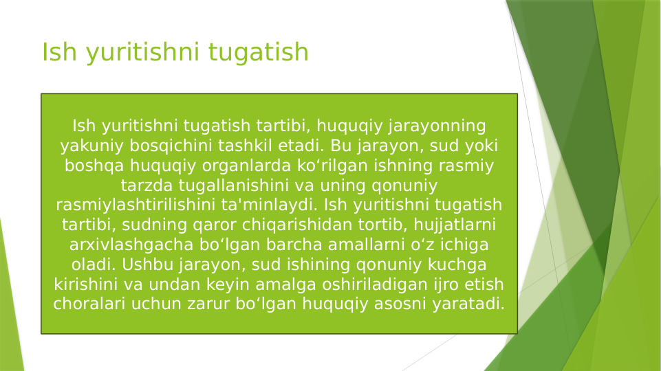 Ish yuritishni tugatish
Ish yuritishni tugatish tartibi, huquqiy jarayonning 
yakuniy bosqichini tashkil etadi. Bu jarayon, sud yoki 
boshqa huquqiy organlarda ko‘rilgan ishning rasmiy 
tarzda tugallanishini va uning qonuniy 
rasmiylashtirilishini ta'minlaydi. Ish yuritishni tugatish 
tartibi, sudning qaror chiqarishidan tortib, hujjatlarni 
arxivlashgacha bo‘lgan barcha amallarni o‘z ichiga 
oladi. Ushbu jarayon, sud ishining qonuniy kuchga 
kirishini va undan keyin amalga oshiriladigan ijro etish 
choralari uchun zarur bo‘lgan huquqiy asosni yaratadi.
