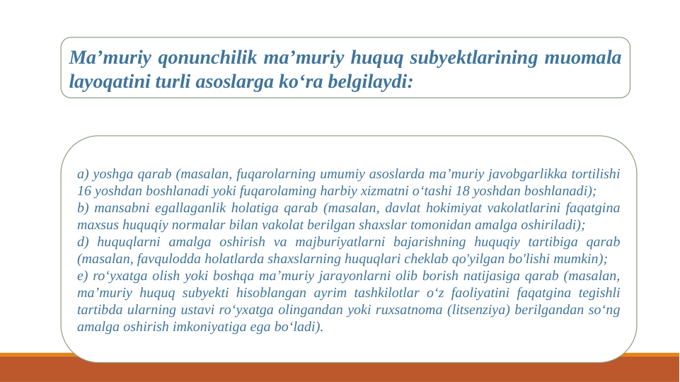 Ma’muriy qonunchilik ma’muriy huquq subyektlarining muomala 
layoqatini turli asoslarga ko‘ra belgilaydi: 
a) yoshga qarab (masalan, fuqarolarning umumiy asoslarda ma’muriy javobgarlikka tortilishi 
16 yoshdan boshlanadi yoki fuqarolaming harbiy xizmatni o‘tashi 18 yoshdan boshlanadi); 
b) mansabni egallaganlik holatiga qarab (masalan, davlat hokimiyat vakolatlarini faqatgina 
maxsus huquqiy normalar bilan vakolat berilgan shaxslar tomonidan amalga oshiriladi); 
d) huquqlarni amalga oshirish va majburiyatlarni bajarishning huquqiy tartibiga qarab 
(masalan, favqulodda holatlarda shaxslarning huquqlari cheklab qo'yilgan bo'lishi mumkin); 
e) ro‘yxatga olish yoki boshqa ma’muriy jarayonlarni olib borish natijasiga qarab (masalan, 
ma’muriy huquq subyekti hisoblangan ayrim tashkilotlar o‘z faoliyatini faqatgina tegishli 
tartibda ularning ustavi ro‘yxatga olingandan yoki ruxsatnoma (litsenziya) berilgandan so‘ng 
amalga oshirish imkoniyatiga ega bo‘ladi). 
