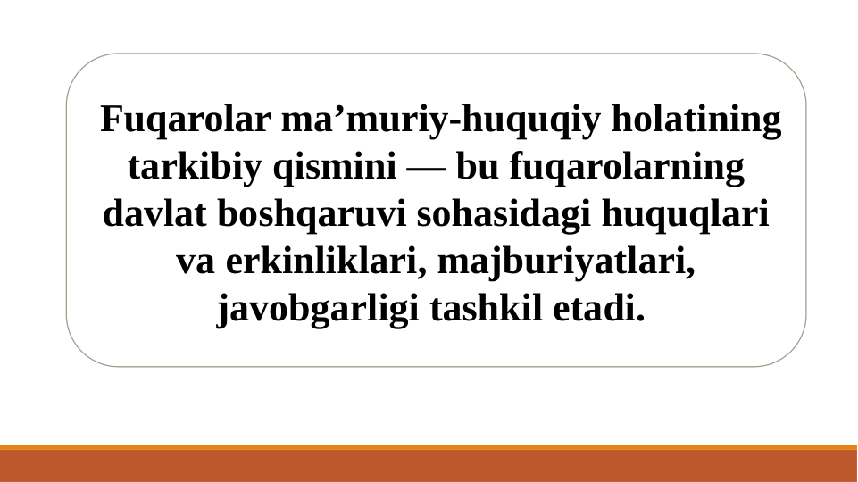  Fuqarolar ma’muriy-huquqiy holatining 
tarkibiy qismini — bu fuqarolarning 
davlat boshqaruvi sohasidagi huquqlari 
va erkinliklari, majburiyatlari, 
javobgarligi tashkil etadi. 
