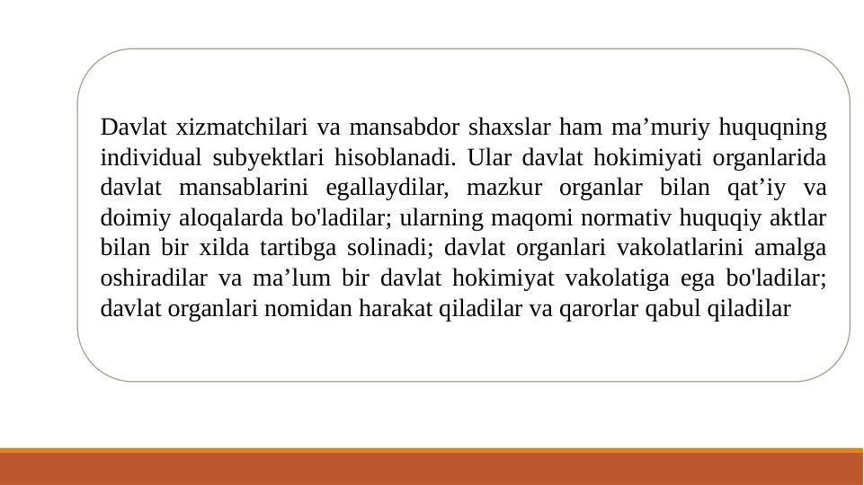 Davlat xizmatchilari va mansabdor shaxslar ham ma’muriy huquqning 
individual subyektlari hisoblanadi. Ular davlat hokimiyati organlarida 
davlat mansablarini egallaydilar, mazkur organlar bilan qat’iy va 
doimiy aloqalarda bo'ladilar; ularning maqomi normativ huquqiy aktlar 
bilan bir xilda tartibga solinadi; davlat organlari vakolatlarini amalga 
oshiradilar va ma’lum bir davlat hokimiyat vakolatiga ega bo'ladilar; 
davlat organlari nomidan harakat qiladilar va qarorlar qabul qiladilar 
