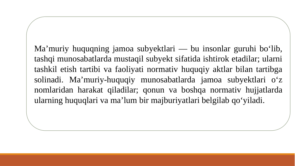 Ma’muriy huquqning jamoa subyektlari — bu insonlar guruhi bo‘lib, 
tashqi munosabatlarda mustaqil subyekt sifatida ishtirok etadilar; ularni 
tashkil etish tartibi va faoliyati normativ huquqiy aktlar bilan tartibga 
solinadi. Ma’muriy-huquqiy munosabatlarda jamoa subyektlari o‘z 
nomlaridan harakat qiladilar; qonun va boshqa normativ hujjatlarda 
ularning huquqlari va ma’lum bir majburiyatlari belgilab qo‘yiladi.

