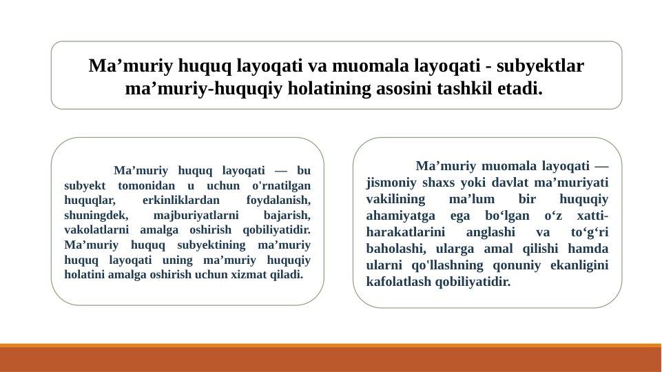 Ma’muriy huquq layoqati va muomala layoqati - subyektlar 
ma’muriy-huquqiy holatining asosini tashkil etadi. 
Ma’muriy huquq layoqati — bu 
subyekt tomonidan u uchun o'rnatilgan 
huquqlar, 
erkinliklardan 
foydalanish, 
shuningdek, 
majburiyatlarni 
bajarish, 
vakolatlarni amalga oshirish qobiliyatidir. 
Ma’muriy huquq subyektining ma’muriy 
huquq layoqati uning ma’muriy huquqiy 
holatini amalga oshirish uchun xizmat qiladi. 
Ma’muriy muomala layoqati — 
jismoniy shaxs yoki davlat ma’muriyati 
vakilining 
ma’lum 
bir 
huquqiy 
ahamiyatga 
ega 
bo‘lgan 
o‘z 
xatti-
harakatlarini 
anglashi 
va 
to‘g‘ri 
baholashi, ularga amal qilishi hamda 
ularni qo'llashning qonuniy ekanligini 
kafolatlash qobiliyatidir.
