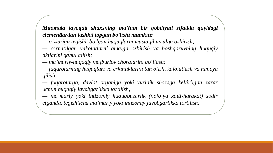 Muomala layoqati shaxsning ma’lum bir qobiliyati sifatida quyidagi 
elementlardan tashkil topgan bo'lishi mumkin: 
— o‘zlariga tegishli bo'lgan huquqlarni mustaqil amalga oshirish; 
— o‘rnatilgan vakolatlarni amalga oshirish va boshqaruvning huquqiy 
aktlarini qabul qilish;
— ma’muriy-huquqiy majburlov choralarini qo‘llash; 
— fuqarolarning huquqlari va erkinliklarini tan olish, kafolatlash va himoya 
qilish;
— fuqarolarga, davlat organiga yoki yuridik shaxsga keltirilgan zarar 
uchun huquqiy javobgarlikka tortilish;
— ma’muriy yoki intizomiy huquqbuzarlik (nojo‘ya xatti-harakat) sodir 
etganda, tegishlicha ma’muriy yoki intizomiy javobgarlikka tortilish. 
