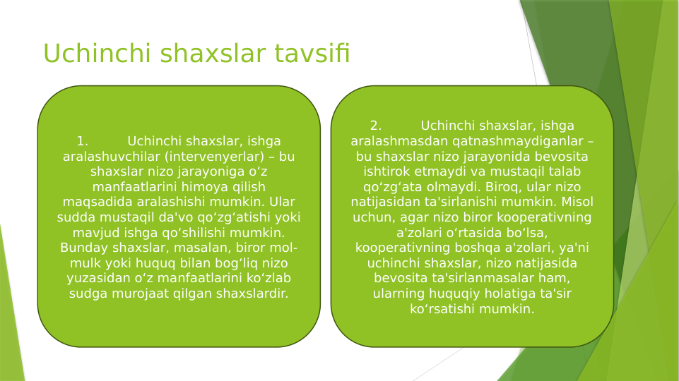 Uchinchi shaxslar tavsifi
1.
Uchinchi shaxslar, ishga 
aralashuvchilar (intervenyerlar) – bu 
shaxslar nizo jarayoniga o‘z 
manfaatlarini himoya qilish 
maqsadida aralashishi mumkin. Ular 
sudda mustaqil da'vo qo‘zg‘atishi yoki 
mavjud ishga qo‘shilishi mumkin. 
Bunday shaxslar, masalan, biror mol-
mulk yoki huquq bilan bog‘liq nizo 
yuzasidan o‘z manfaatlarini ko‘zlab 
sudga murojaat qilgan shaxslardir.
2.
Uchinchi shaxslar, ishga 
aralashmasdan qatnashmaydiganlar – 
bu shaxslar nizo jarayonida bevosita 
ishtirok etmaydi va mustaqil talab 
qo‘zg‘ata olmaydi. Biroq, ular nizo 
natijasidan ta'sirlanishi mumkin. Misol 
uchun, agar nizo biror kooperativning 
a'zolari o‘rtasida bo‘lsa, 
kooperativning boshqa a'zolari, ya'ni 
uchinchi shaxslar, nizo natijasida 
bevosita ta'sirlanmasalar ham, 
ularning huquqiy holatiga ta'sir 
ko‘rsatishi mumkin.
