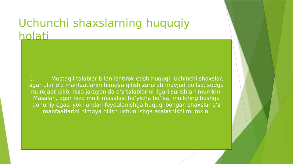 Uchunchi shaxslarning huquqiy 
holati
1.
Mustaqil talablar bilan ishtirok etish huquqi: Uchinchi shaxslar, 
agar ular o‘z manfaatlarini himoya qilish zarurati mavjud bo‘lsa, sudga 
murojaat qilib, nizo jarayonida o‘z talablarini ilgari surishlari mumkin. 
Masalan, agar nizo mulk masalasi bo‘yicha bo‘lsa, mulkning boshqa 
qonuniy egasi yoki undan foydalanishga huquqi bo‘lgan shaxslar o‘z 
manfaatlarini himoya qilish uchun ishga aralashishi mumkin.
