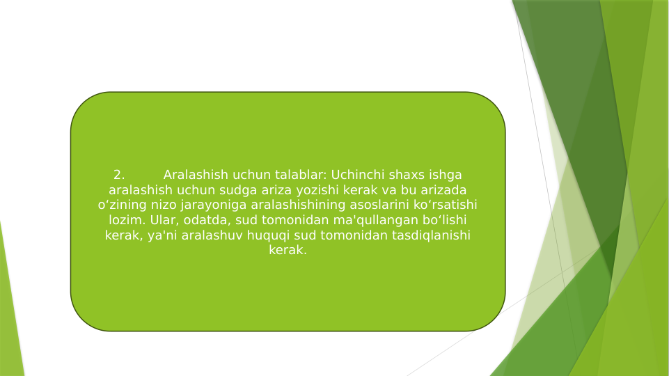 2.
Aralashish uchun talablar: Uchinchi shaxs ishga 
aralashish uchun sudga ariza yozishi kerak va bu arizada 
o‘zining nizo jarayoniga aralashishining asoslarini ko‘rsatishi 
lozim. Ular, odatda, sud tomonidan ma'qullangan bo‘lishi 
kerak, ya'ni aralashuv huquqi sud tomonidan tasdiqlanishi 
kerak.
