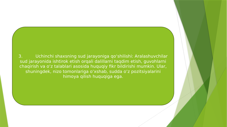 3.
Uchinchi shaxsning sud jarayoniga qo‘shilishi: Aralashuvchilar 
sud jarayonida ishtirok etish orqali dalillarni taqdim etish, guvohlarni 
chaqirish va o‘z talablari asosida huquqiy fikr bildirishi mumkin. Ular, 
shuningdek, nizo tomonlariga o‘xshab, sudda o‘z pozitsiyalarini 
himoya qilish huquqiga ega.
