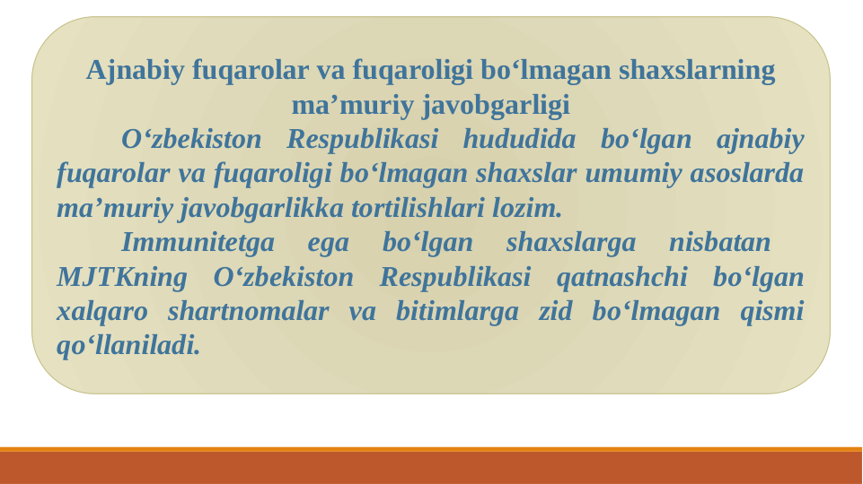 Ajnabiy fuqarolar va fuqaroligi bo‘lmagan shaxslarning 
ma’muriy javobgarligi
O‘zbekiston Respublikasi hududida bo‘lgan ajnabiy 
fuqarolar va fuqaroligi bo‘lmagan shaxslar umumiy asoslarda 
ma’muriy javobgarlikka tortilishlari lozim.
Immunitetga 
ega 
bo‘lgan 
shaxslarga 
nisbatan 
 
MJTKning O‘zbekiston Respublikasi qatnashchi bo‘lgan 
xalqaro shartnomalar va bitimlarga zid bo‘lmagan qismi 
qo‘llaniladi.
