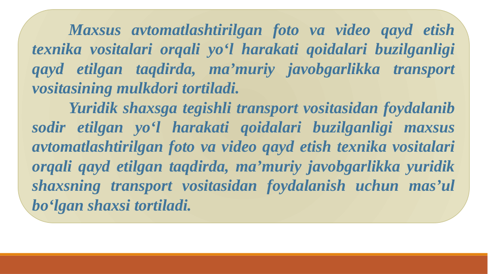 Maxsus avtomatlashtirilgan foto va video qayd etish 
texnika vositalari orqali yo‘l harakati qoidalari buzilganligi 
qayd etilgan taqdirda, ma’muriy javobgarlikka transport 
vositasining mulkdori tortiladi.
Yuridik shaxsga tegishli transport vositasidan foydalanib 
sodir etilgan yo‘l harakati qoidalari buzilganligi maxsus 
avtomatlashtirilgan foto va video qayd etish texnika vositalari 
orqali qayd etilgan taqdirda, ma’muriy javobgarlikka yuridik 
shaxsning transport vositasidan foydalanish uchun mas’ul 
bo‘lgan shaxsi tortiladi.
