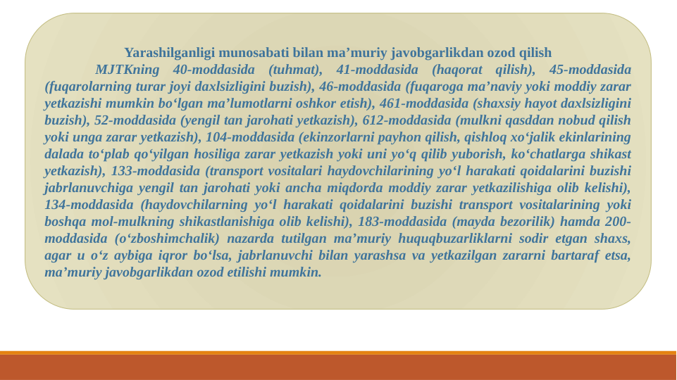 Yarashilganligi munosabati bilan ma’muriy javobgarlikdan ozod qilish
MJTKning 40-moddasida (tuhmat), 41-moddasida (haqorat qilish), 45-moddasida 
(fuqarolarning turar joyi daxlsizligini buzish), 46-moddasida (fuqaroga ma’naviy yoki moddiy zarar 
yetkazishi mumkin bo‘lgan ma’lumotlarni oshkor etish), 461-moddasida (shaxsiy hayot daxlsizligini 
buzish), 52-moddasida (yengil tan jarohati yetkazish), 612-moddasida (mulkni qasddan nobud qilish 
yoki unga zarar yetkazish), 104-moddasida (ekinzorlarni payhon qilish, qishloq xo‘jalik ekinlarining 
dalada to‘plab qo‘yilgan hosiliga zarar yetkazish yoki uni yo‘q qilib yuborish, ko‘chatlarga shikast 
yetkazish), 133-moddasida (transport vositalari haydovchilarining yo‘l harakati qoidalarini buzishi 
jabrlanuvchiga yengil tan jarohati yoki ancha miqdorda moddiy zarar yetkazilishiga olib kelishi), 
134-moddasida (haydovchilarning yo‘l harakati qoidalarini buzishi transport vositalarining yoki 
boshqa mol-mulkning shikastlanishiga olib kelishi), 183-moddasida (mayda bezorilik) hamda 200-
moddasida (o‘zboshimchalik) nazarda tutilgan ma’muriy huquqbuzarliklarni sodir etgan shaxs, 
agar u o‘z aybiga iqror bo‘lsa, jabrlanuvchi bilan yarashsa va yetkazilgan zararni bartaraf etsa, 
ma’muriy javobgarlikdan ozod etilishi mumkin.
