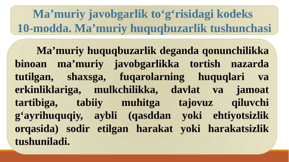 Ma’muriy huquqbuzarlik deganda qonunchilikka 
binoan ma’muriy javobgarlikka tortish nazarda 
tutilgan, 
shaxsga, 
fuqarolarning 
huquqlari 
va 
erkinliklariga, 
mulkchilikka, 
davlat 
va 
jamoat 
tartibiga, 
tabiiy 
muhitga 
tajovuz 
qiluvchi 
g‘ayrihuquqiy, aybli (qasddan yoki ehtiyotsizlik 
orqasida) sodir etilgan harakat yoki harakatsizlik 
tushuniladi.
Ma’muriy javobgarlik to‘g‘risidagi kodeks 
10-modda. Ma’muriy huquqbuzarlik tushunchasi
