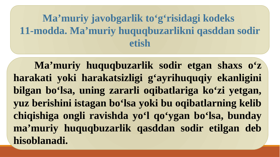 Ma’muriy huquqbuzarlik sodir etgan shaxs o‘z 
harakati yoki harakatsizligi g‘ayrihuquqiy ekanligini 
bilgan bo‘lsa, uning zararli oqibatlariga ko‘zi yetgan, 
yuz berishini istagan bo‘lsa yoki bu oqibatlarning kelib 
chiqishiga ongli ravishda yo‘l qo‘ygan bo‘lsa, bunday 
ma’muriy huquqbuzarlik qasddan sodir etilgan deb 
hisoblanadi.
Ma’muriy javobgarlik to‘g‘risidagi kodeks 
11-modda. Ma’muriy huquqbuzarlikni qasddan sodir 
etish
