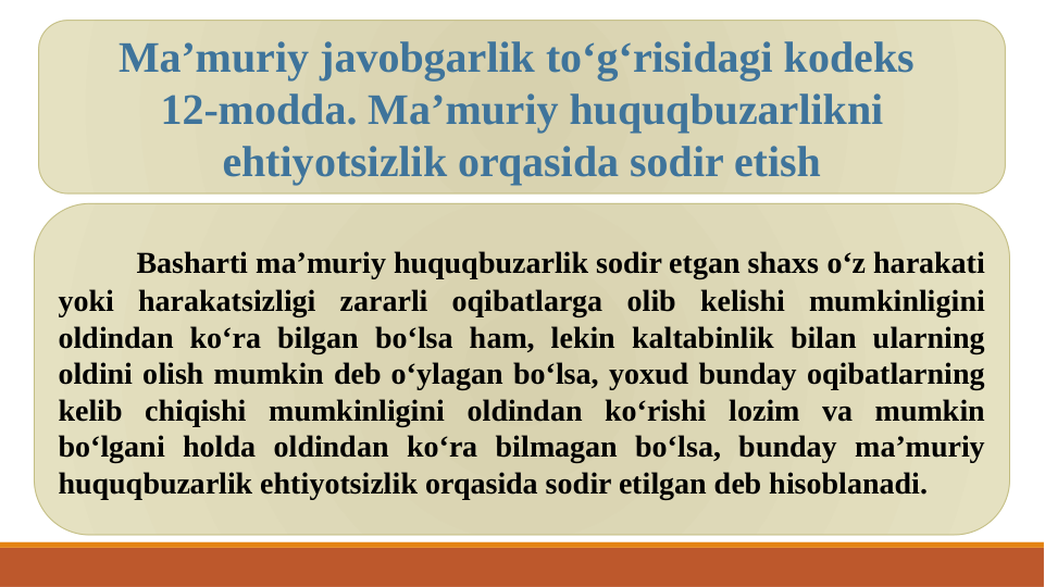 Basharti ma’muriy huquqbuzarlik sodir etgan shaxs o‘z harakati 
yoki harakatsizligi zararli oqibatlarga olib kelishi mumkinligini 
oldindan ko‘ra bilgan bo‘lsa ham, lekin kaltabinlik bilan ularning 
oldini olish mumkin deb o‘ylagan bo‘lsa, yoxud bunday oqibatlarning 
kelib chiqishi mumkinligini oldindan ko‘rishi lozim va mumkin 
bo‘lgani holda oldindan ko‘ra bilmagan bo‘lsa, bunday ma’muriy 
huquqbuzarlik ehtiyotsizlik orqasida sodir etilgan deb hisoblanadi.
Ma’muriy javobgarlik to‘g‘risidagi kodeks 
12-modda. Ma’muriy huquqbuzarlikni 
ehtiyotsizlik orqasida sodir etish
