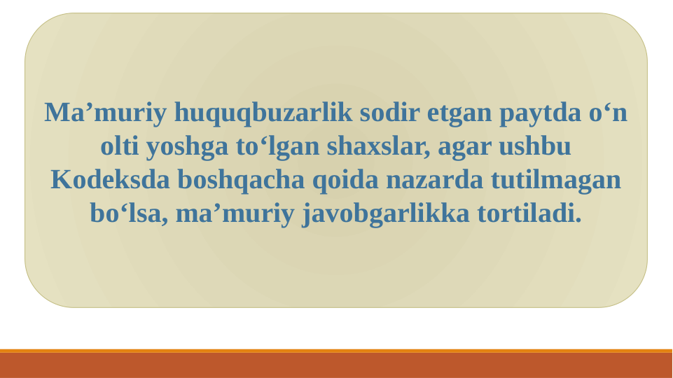 Ma’muriy huquqbuzarlik sodir etgan paytda o‘n 
olti yoshga to‘lgan shaxslar, agar ushbu 
Kodeksda boshqacha qoida nazarda tutilmagan 
bo‘lsa, ma’muriy javobgarlikka tortiladi.
