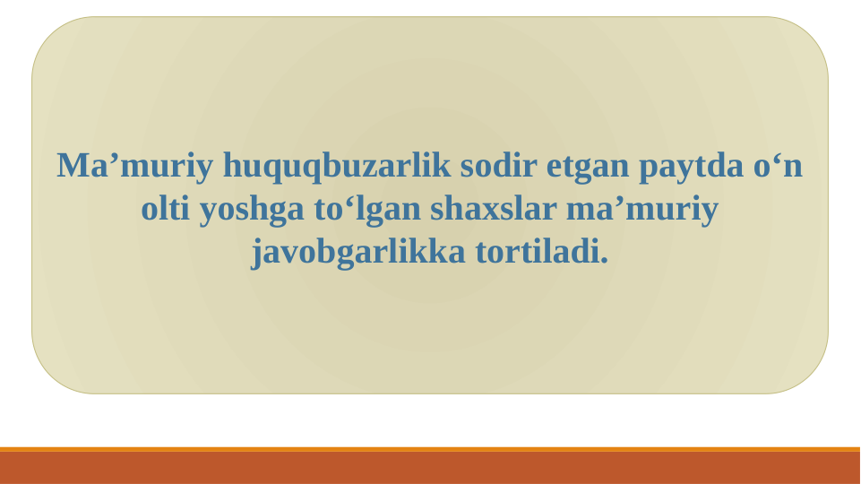 Ma’muriy huquqbuzarlik sodir etgan paytda o‘n 
olti yoshga to‘lgan shaxslar ma’muriy 
javobgarlikka tortiladi.
