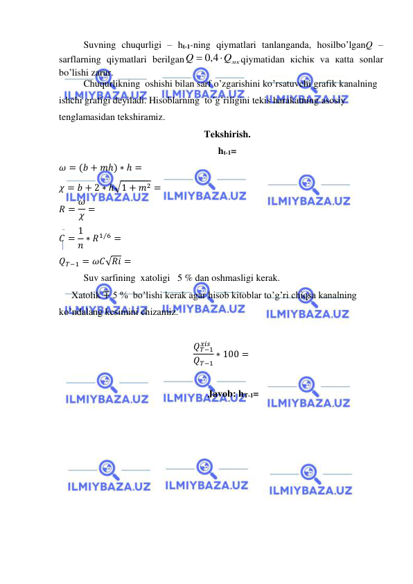  
 
Suvning chuqurligi – ht-1-ning qiymаtlаri tаnlаngаndа, hоsilbo’lgаnQ – 
sаrflаrning qiymаtlаri bеrilgаn
Qмк
Q


4,0
qiymаtidаn кichiк vа каttа sоnlаr 
bo’lishi zаrur. 
Chuqurlikning  oshishi bilan sarf o’zgarishini ko’rsatuvchi grafik kanalning 
ishchi grafigi deyiladi. Hisoblarning  to’g’riligini tekis harakatning asosiy 
tenglamasidan tekshiramiz. 
Tekshirish. 
ht-1= 
𝜔 = (𝑏 + 𝑚ℎ) ∗ ℎ = 
𝜒 = 𝑏 + 2 ∗ ℎ√1 + 𝑚2 = 
𝑅 = 𝜔
𝜒 = 
𝐶 = 1
𝑛 ∗ 𝑅1 6
⁄ = 
𝑄𝑇−1 = 𝜔𝐶√𝑅𝑖 = 
Suv sarfining  xatoligi   5 % dan oshmasligi kerak. 
Xatolik ∓ 5 %  bo’lishi kerak agar hisob kitoblar to’g’ri chiqsa kanalning 
ko’ndalang kesimini chizamiz. 
 
𝑄𝑇−1
𝑥𝑖𝑠
𝑄𝑇−1
∗ 100 = 
 
Javob: hT-1= 
 
 
 
 
 
 
 
 
 
