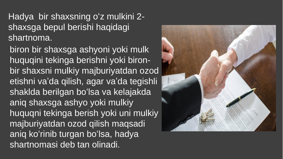 Hadya  bir shaxsning oʻz mulkini 2-
shaxsga bepul berishi haqidagi 
shartnoma. 
biron bir shaxsga ashyoni yoki mulk 
huquqini tekinga berishni yoki biron-
bir shaxsni mulkiy majburiyatdan ozod 
etishni vaʼda qilish, agar vaʼda tegishli 
shaklda berilgan boʻlsa va kelajakda 
aniq shaxsga ashyo yoki mulkiy 
huquqni tekinga berish yoki uni mulkiy 
majburiyatdan ozod qilish maqsadi 
aniq koʻrinib turgan boʻlsa, hadya 
shartnomasi deb tan olinadi. 
