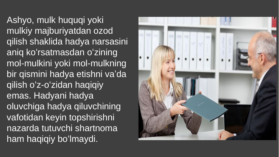 Ashyo, mulk huquqi yoki 
mulkiy majburiyatdan ozod 
qilish shaklida hadya narsasini 
aniq koʻrsatmasdan oʻzining 
mol-mulkini yoki mol-mulkning 
bir qismini hadya etishni vaʼda 
qilish oʻz-oʻzidan haqiqiy 
emas. Hadyani hadya 
oluvchiga hadya qiluvchining 
vafotidan keyin topshirishni 
nazarda tutuvchi shartnoma 
ham haqiqiy boʻlmaydi.
