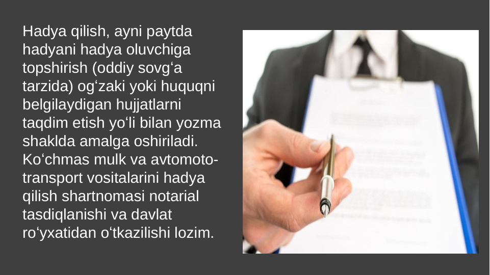 Hadya qilish, ayni paytda 
hadyani hadya oluvchiga 
topshirish (oddiy sovgʻa 
tarzida) ogʻzaki yoki huquqni 
belgilaydigan hujjatlarni 
taqdim etish yoʻli bilan yozma 
shaklda amalga oshiriladi. 
Koʻchmas mulk va avtomoto-
transport vositalarini hadya 
qilish shartnomasi notarial 
tasdiqlanishi va davlat 
roʻyxatidan oʻtkazilishi lozim.
