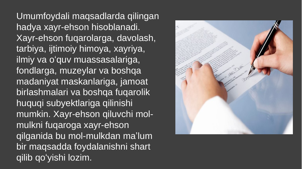 Umumfoydali maqsadlarda qilingan 
hadya xayr-ehson hisoblanadi. 
Xayr-ehson fuqarolarga, davolash, 
tarbiya, ijtimoiy himoya, xayriya, 
ilmiy va oʻquv muassasalariga, 
fondlarga, muzeylar va boshqa 
madaniyat maskanlariga, jamoat 
birlashmalari va boshqa fuqarolik 
huquqi subyektlariga qilinishi 
mumkin. Xayr-ehson qiluvchi mol-
mulkni fuqaroga xayr-ehson 
qilganida bu mol-mulkdan maʼlum 
bir maqsadda foydalanishni shart 
qilib qoʻyishi lozim. 

