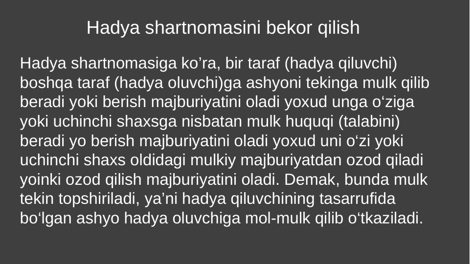 Hadya shartnomasini bekor qilish 
Hadya shartnomasiga ko’ra, bir taraf (hadya qiluvchi) 
boshqa taraf (hadya oluvchi)ga ashyoni tekinga mulk qilib 
beradi yoki berish majburiyatini oladi yoxud unga o‘ziga 
yoki uchinchi shaxsga nisbatan mulk huquqi (talabini) 
beradi yo berish majburiyatini oladi yoxud uni o‘zi yoki 
uchinchi shaxs oldidagi mulkiy majburiyatdan ozod qiladi 
yoinki ozod qilish majburiyatini oladi. Demak, bunda mulk 
tekin topshiriladi, ya’ni hadya qiluvchining tasarrufida 
bo‘lgan ashyo hadya oluvchiga mol-mulk qilib o‘tkaziladi.
