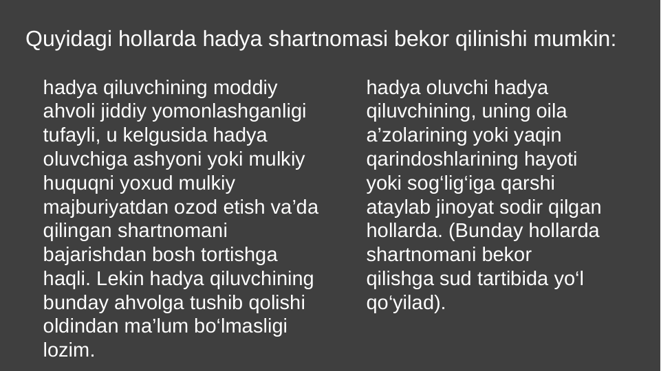 Quyidagi hollarda hadya shartnomasi bekor qilinishi mumkin:
hadya qiluvchining moddiy 
ahvoli jiddiy yomonlashganligi 
tufayli, u kelgusida hadya 
oluvchiga ashyoni yoki mulkiy 
huquqni yoxud mulkiy 
majburiyatdan ozod etish va’da 
qilingan shartnomani 
bajarishdan bosh tortishga 
haqli. Lekin hadya qiluvchining 
bunday ahvolga tushib qolishi 
oldindan ma’lum bo‘lmasligi 
lozim.
hadya oluvchi hadya 
qiluvchining, uning oila 
a’zolarining yoki yaqin 
qarindoshlarining hayoti 
yoki sog‘lig‘iga qarshi 
ataylab jinoyat sodir qilgan 
hollarda. (Bunday hollarda 
shartnomani bekor 
qilishga sud tartibida yo‘l 
qo‘yilad).
