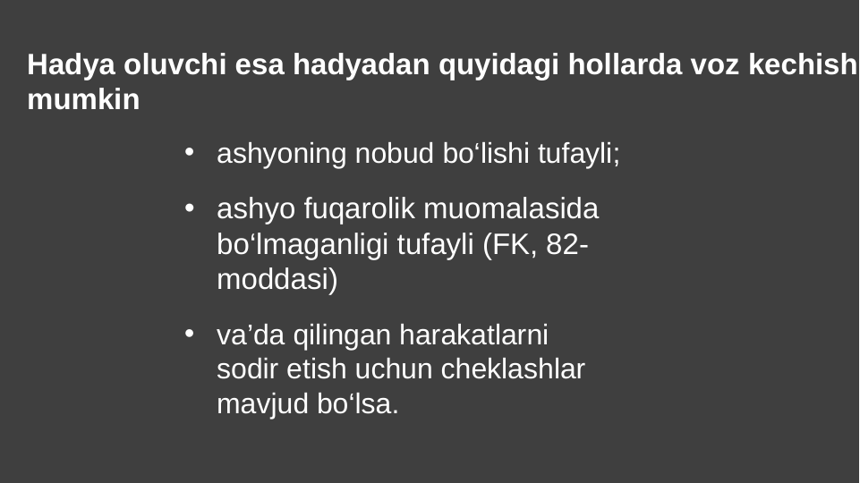 Hadya oluvchi esa hadyadan quyidagi hollarda voz kechish
mumkin
• ashyoning nobud bo‘lishi tufayli;
• ashyo fuqarolik muomalasida 
bo‘lmaganligi tufayli (FK, 82-
moddasi)
• va’da qilingan harakatlarni 
sodir etish uchun cheklashlar 
mavjud bo‘lsa.
