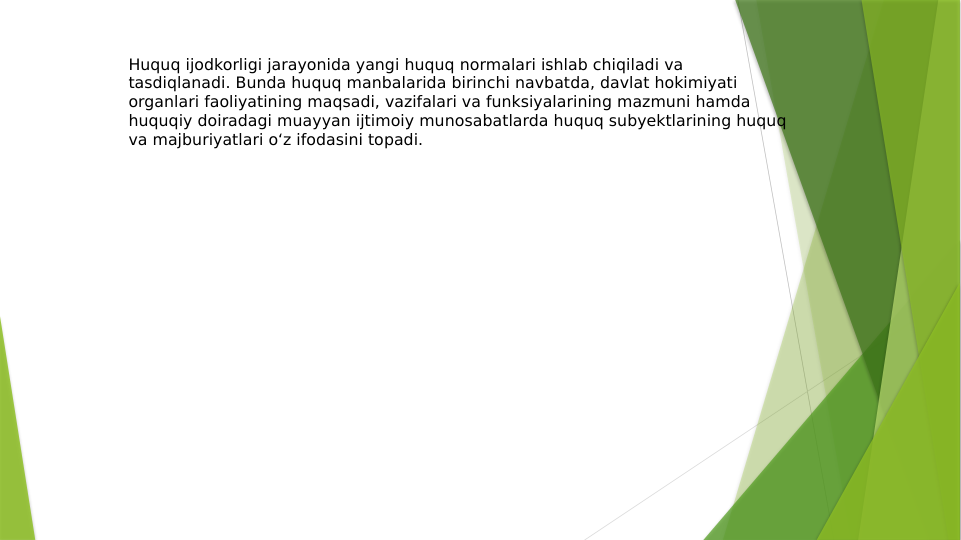 Huquq ijodkorligi jarayonida yangi huquq normalari ishlab chiqiladi va 
tasdiqlanadi. Bunda huquq manbalarida birinchi navbatda, davlat hokimiyati 
organlari faoliyatining maqsadi, vazifalari va funksiyalarining mazmuni hamda 
huquqiy doiradagi muayyan ijtimoiy munosabatlarda huquq subyektlarining huquq 
va majburiyatlari o‘z ifodasini topadi.

