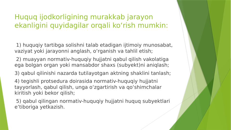 Huquq ijodkorligining murakkab jarayon 
ekanligini quyidagilar orqali ko‘rish mumkin: 
 1) huquqiy tartibga solishni talab etadigan ijtimoiy munosabat, 
vaziyat yoki jarayonni anglash, o‘rganish va tahlil etish;
 2) muayyan normativ-huquqiy hujjatni qabul qilish vakolatiga 
ega bolgan organ yoki mansabdor shaxs (subyekt)ni aniqlash; 
3) qabul qilinishi nazarda tutilayotgan aktning shaklini tanlash; 
4) tegishli protsedura doirasida normativ-huquqiy hujjatni 
tayyorlash, qabul qilish, unga o‘zgartirish va qo‘shimchalar 
kiritish yoki bekor qilish;
 5) qabul qilingan normativ-huquqiy hujjatni huquq subyektlari 
e’tiboriga yetkazish. 

