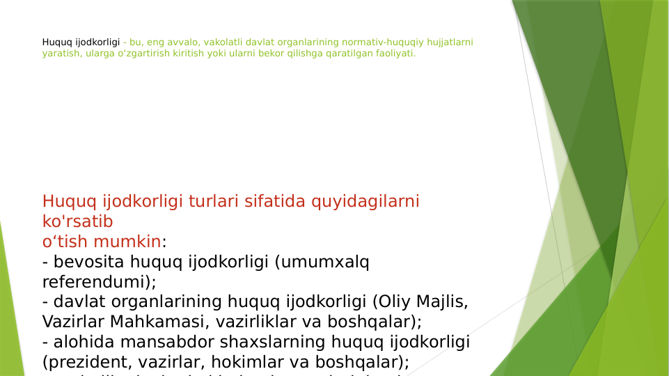 Huquq ijodkorligi - bu, eng avvalo, vakolatli davlat organlarining normativ-huquqiy hujjatlarni 
yaratish, ularga o‘zgartirish kiritish yoki ularni bekor qilishga qaratilgan faoliyati.
 
Huquq ijodkorligi turlari sifatida quyidagilarni 
ko'rsatib
o‘tish mumkin:
- bevosita huquq ijodkorligi (umumxalq 
referendumi);
- davlat organlarining huquq ijodkorligi (Oliy Majlis,
Vazirlar Mahkamasi, vazirliklar va boshqalar);
- alohida mansabdor shaxslarning huquq ijodkorligi
(prezident, vazirlar, hokimlar va boshqalar);
h lli
d
l t h ki
i
ti
l
i i
h

