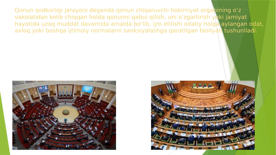Qonun ijodkorligi jarayoni deganda qonun chiqaruvchi hokimiyat organining o‘z 
vakolatidan kelib chiqqan holda qonunni qabul qilish, uni o'zgartirish yoki jamiyat 
hayotida uzoq muddat davomida amalda bo‘lib, ijro etilishi odatiy holga aylangan odat, 
axloq yoki boshqa ijtimoiy normalarni sanksiyalashga qaratilgan faoliyati tushuniladi. 
