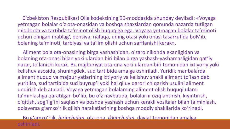 0‘zbekiston Respublikasi Oila kodeksining 90-moddasida shunday deyiladi: «Voyaga
yetmagan bolalar o‘z ota-onasidan va boshqa shaxslardan qonunda nazarda tutilgan
miqdorda va tartibda ta'minot olish huquqiga ega. Voyaga yetmagan bolalar ta’minoti
uchun olingan mablag‘, pensiya, nafaqa, uning otasi yoki onasi tasarrufida boMib, 
bolaning ta'minoti, tarbiyasi va ta'lim olishi uchun sarflanishi kerak».
Aliment bola ota-onasining birga yashashidan, o'zaro nikohda ekanligidan va
bolaning ota-onasi bilan yoki ulardan biri bilan birga yashash-yashamasligidan qat’iy
nazar, to’lanishi kerak. Bu majburiyat ota-ona yoki ulardan biri tomonidan ixtiyoriy yoki
kelishuv asosida, shuningdek, sud tartibida amalga oshiriladi. Yuridik manbalarda
aliment huquq va majburiyatlarining ixtiyoriy va kelishuv shakli aliment to’lash deb 
yuritilsa, sud tartibida sud buyrug’i yoki hal qiluv qarori chiqarish usulini aliment 
undirish deb ataladi. Voyaga yetmagan bolalaming aliment olish huquqi ulami
ta’minlashga qaratilgan bo’lib, bu o‘z navbatida, bolalarni oziqlantirish, kiyintirish, 
o'qitish, sog’lig’ini saqlash va boshqa yashash uchun kerakli vositalar bilan ta'minlash, 
qolaversa g‘amxo‘rlik qilish harakatlarining boshqa moddiy shakllarida ko‘rinadi.
Bu g‘amxo‘rlik, birinchidan, ota-ona, ikkinchidan, davlat tomonidan amalga
oshiriladi. 
