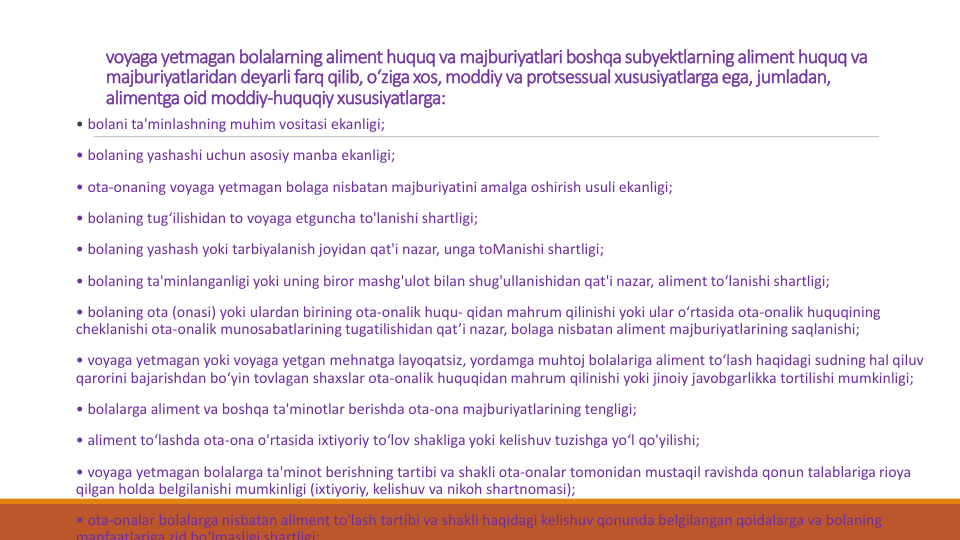 voyaga yetmagan bolalarning aliment huquq va majburiyatlari boshqasubyektlarningaliment huquq va
majburiyatlaridan deyarli farq qilib, o‘zigaxos, moddiy va protsessual xususiyatlargaega, jumladan, 
alimentgaoid moddiy-huquqiyxususiyatlarga:
• bolani ta'minlashning muhim vositasi ekanligi;
• bolaning yashashi uchun asosiy manba ekanligi;
• ota-onaning voyaga yetmagan bolaga nisbatan majburiyatini amalga oshirish usuli ekanligi;
• bolaning tug‘ilishidan to voyaga etguncha to'lanishi shartligi;
• bolaning yashash yoki tarbiyalanish joyidan qat'i nazar, unga toManishi shartligi;
• bolaning ta'minlanganligi yoki uning biror mashg'ulot bilan shug'ullanishidan qat'i nazar, aliment to‘lanishi shartligi;
• bolaning ota (onasi) yoki ulardan birining ota-onalik huqu- qidan mahrum qilinishi yoki ular o‘rtasida ota-onalik huquqining
cheklanishi ota-onalik munosabatlarining tugatilishidan qat’i nazar, bolaga nisbatan aliment majburiyatlarining saqlanishi;
• voyaga yetmagan yoki voyaga yetgan mehnatga layoqatsiz, yordamga muhtoj bolalariga aliment to‘lash haqidagi sudning hal qiluv
qarorini bajarishdan bo‘yin tovlagan shaxslar ota-onalik huquqidan mahrum qilinishi yoki jinoiy javobgarlikka tortilishi mumkinligi;
• bolalarga aliment va boshqa ta'minotlar berishda ota-ona majburiyatlarining tengligi;
• aliment to‘lashda ota-ona o'rtasida ixtiyoriy to‘lov shakliga yoki kelishuv tuzishga yo‘l qo'yilishi;
• voyaga yetmagan bolalarga ta'minot berishning tartibi va shakli ota-onalar tomonidan mustaqil ravishda qonun talablariga rioya
qilgan holda belgilanishi mumkinligi (ixtiyoriy, kelishuv va nikoh shartnomasi);
• ota-onalar bolalarga nisbatan aliment to'lash tartibi va shakli haqidagi kelishuv qonunda belgilangan qoidalarga va bolaning
manfaatlariga zid bo‘lmasligi shartligi;
