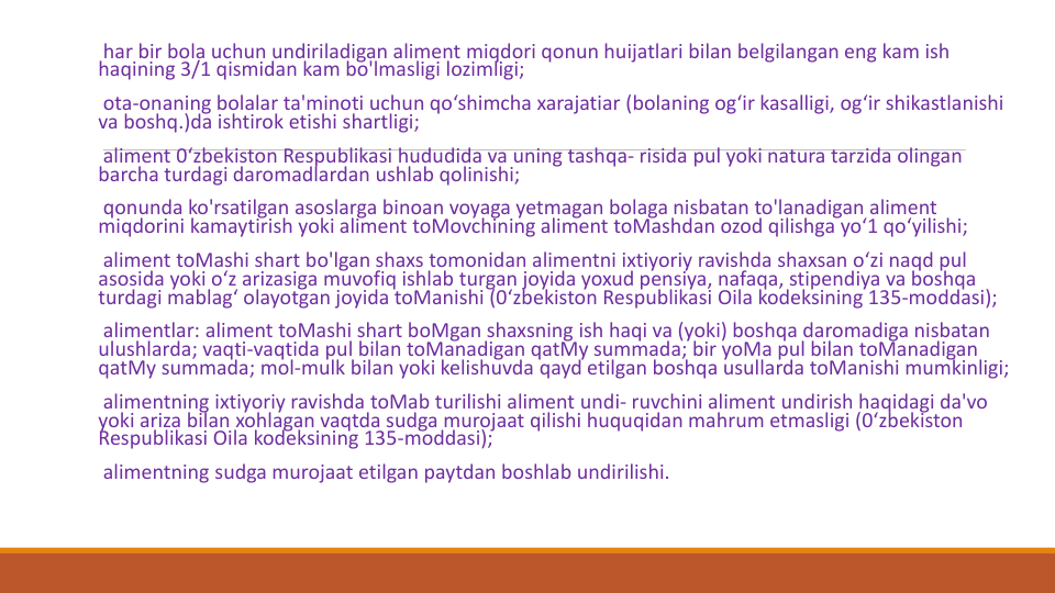 har bir bola uchun undiriladigan aliment miqdori qonun huijatlari bilan belgilangan eng kam ish
haqining 3/1 qismidan kam bo'lmasligi lozimligi;
ota-onaning bolalar ta'minoti uchun qo‘shimcha xarajatiar (bolaning og‘ir kasalligi, og‘ir shikastlanishi
va boshq.)da ishtirok etishi shartligi;
aliment 0‘zbekiston Respublikasi hududida va uning tashqa- risida pul yoki natura tarzida olingan
barcha turdagi daromadlardan ushlab qolinishi;
qonunda ko'rsatilgan asoslarga binoan voyaga yetmagan bolaga nisbatan to'lanadigan aliment 
miqdorini kamaytirish yoki aliment toMovchining aliment toMashdan ozod qilishga yo‘1 qo‘yilishi;
aliment toMashi shart bo'lgan shaxs tomonidan alimentni ixtiyoriy ravishda shaxsan o‘zi naqd pul
asosida yoki o‘z arizasiga muvofiq ishlab turgan joyida yoxud pensiya, nafaqa, stipendiya va boshqa
turdagi mablag‘ olayotgan joyida toManishi (0‘zbekiston Respublikasi Oila kodeksining 135-moddasi);
alimentlar: aliment toMashi shart boMgan shaxsning ish haqi va (yoki) boshqa daromadiga nisbatan
ulushlarda; vaqti-vaqtida pul bilan toManadigan qatMy summada; bir yoMa pul bilan toManadigan
qatMy summada; mol-mulk bilan yoki kelishuvda qayd etilgan boshqa usullarda toManishi mumkinligi;
alimentning ixtiyoriy ravishda toMab turilishi aliment undi- ruvchini aliment undirish haqidagi da'vo
yoki ariza bilan xohlagan vaqtda sudga murojaat qilishi huquqidan mahrum etmasligi (0‘zbekiston 
Respublikasi Oila kodeksining 135-moddasi);
alimentning sudga murojaat etilgan paytdan boshlab undirilishi. 
