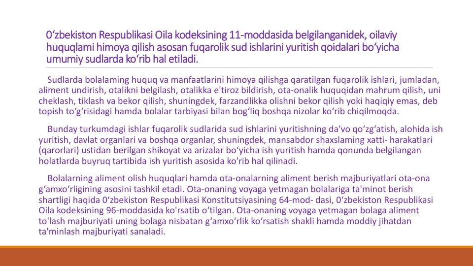 0‘zbekiston Respublikasi Oila kodeksining 11-moddasida belgilanganidek, oilaviy
huquqlami himoya qilish asosan fuqarolik sud ishlarini yuritish qoidalari bo‘yicha
umumiy sudlarda ko‘rib hal etiladi. 
Sudlarda bolalaming huquq va manfaatlarini himoya qilishga qaratilgan fuqarolik ishlari, jumladan, 
aliment undirish, otalikni belgilash, otalikka e'tiroz bildirish, ota-onalik huquqidan mahrum qilish, uni
cheklash, tiklash va bekor qilish, shuningdek, farzandlikka olishni bekor qilish yoki haqiqiy emas, deb 
topish to‘g‘risidagi hamda bolalar tarbiyasi bilan bog‘liq boshqa nizolar ko‘rib chiqilmoqda.
Bunday turkumdagi ishlar fuqarolik sudlarida sud ishlarini yuritishning da'vo qo‘zg‘atish, alohida ish
yuritish, davlat organlari va boshqa organlar, shuningdek, mansabdor shaxslaming xatti- harakatlari
(qarorlari) ustidan berilgan shikoyat va arizalar bo‘yicha ish yuritish hamda qonunda belgilangan
holatlarda buyruq tartibida ish yuritish asosida ko'rib hal qilinadi.
Bolalarning aliment olish huquqlari hamda ota-onalarning aliment berish majburiyatlari ota-ona
g‘amxo‘rligining asosini tashkil etadi. Ota-onaning voyaga yetmagan bolalariga ta'minot berish
shartligi haqida 0‘zbekiston Respublikasi Konstitutsiyasining 64-mod- dasi, 0‘zbekiston Respublikasi
Oila kodeksining 96-moddasida ko'rsatib o‘tilgan. Ota-onaning voyaga yetmagan bolaga aliment 
to'lash majburiyati uning bolaga nisbatan g‘amxo‘rlik ko‘rsatish shakli hamda moddiy jihatdan
ta'minlash majburiyati sanaladi.
