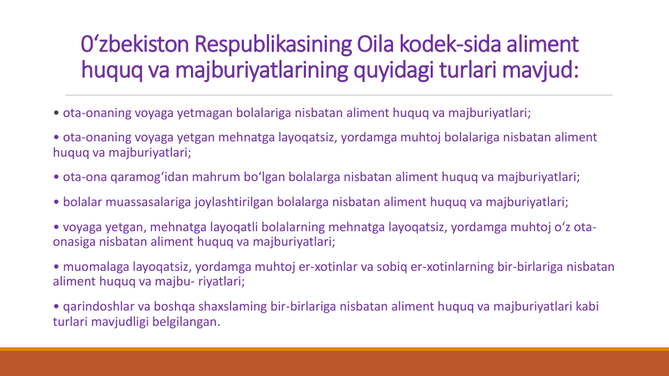 0‘zbekiston Respublikasining Oila kodek-sida aliment 
huquq va majburiyatlarining quyidagi turlari mavjud:
• ota-onaning voyaga yetmagan bolalariga nisbatan aliment huquq va majburiyatlari;
• ota-onaning voyaga yetgan mehnatga layoqatsiz, yordamga muhtoj bolalariga nisbatan aliment 
huquq va majburiyatlari;
• ota-ona qaramog‘idan mahrum bo‘lgan bolalarga nisbatan aliment huquq va majburiyatlari;
• bolalar muassasalariga joylashtirilgan bolalarga nisbatan aliment huquq va majburiyatlari;
• voyaga yetgan, mehnatga layoqatli bolalarning mehnatga layoqatsiz, yordamga muhtoj o‘z ota-
onasiga nisbatan aliment huquq va majburiyatlari;
• muomalaga layoqatsiz, yordamga muhtoj er-xotinlar va sobiq er-xotinlarning bir-birlariga nisbatan
aliment huquq va majbu- riyatlari;
• qarindoshlar va boshqa shaxslaming bir-birlariga nisbatan aliment huquq va majburiyatlari kabi
turlari mavjudligi belgilangan.
