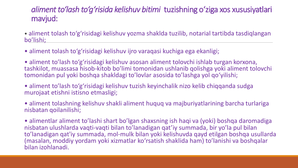 aliment to‘lash to‘g‘risida kelishuv bitimi tuzishning o‘ziga xos xususiyatlari
mavjud:
• aliment tolash to‘g‘risidagi kelishuv yozma shaklda tuzilib, notarial tartibda tasdiqlangan
bo’lishi;
• aliment tolash to‘g‘risidagi kelishuv ijro varaqasi kuchiga ega ekanligi;
• aliment to’lash to‘g‘risidagi kelishuv asosan aliment tolovchi ishlab turgan korxona, 
tashkilot, muassasa hisob-kitob bo’limi tomonidan ushlanib qolishga yoki aliment tolovchi
tomonidan pul yoki boshqa shakldagi to’lovlar asosida to’lashga yol qo‘yilishi;
• aliment to’lash to‘g‘risidagi kelishuv tuzish keyinchalik nizo kelib chiqqanda sudga
murojaat etishni istisno etmasligi;
• aliment tolashning kelishuv shakli aliment huquq va majburiyatlarining barcha turlariga
nisbatan qoilanilishi;
• alimentlar aliment to’lashi shart bo’lgan shaxsning ish haqi va (yoki) boshqa daromadiga
nisbatan ulushlarda vaqti-vaqti bilan to’lanadigan qat’iy summada, bir yo’la pul bilan
to’lanadigan qat'iy summada, mol-mulk bilan yoki kelishuvda qayd etilgan boshqa usullarda
(masalan, moddiy yordam yoki xizmatlar ko‘rsatish shaklida ham) to’lanishi va boshqalar
bilan izohlanadi.
