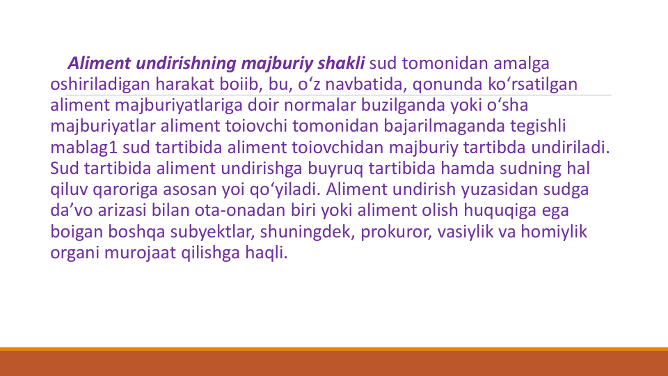 Aliment undirishning majburiy shakli sud tomonidan amalga
oshiriladigan harakat boiib, bu, o‘z navbatida, qonunda ko‘rsatilgan
aliment majburiyatlariga doir normalar buzilganda yoki o‘sha
majburiyatlar aliment toiovchi tomonidan bajarilmaganda tegishli
mablag1 sud tartibida aliment toiovchidan majburiy tartibda undiriladi. 
Sud tartibida aliment undirishga buyruq tartibida hamda sudning hal
qiluv qaroriga asosan yoi qo‘yiladi. Aliment undirish yuzasidan sudga
da’vo arizasi bilan ota-onadan biri yoki aliment olish huquqiga ega
boigan boshqa subyektlar, shuningdek, prokuror, vasiylik va homiylik
organi murojaat qilishga haqli.
