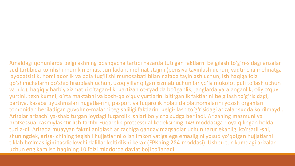 Amaldagi qonunlarda belgilashning boshqacha tartibi nazarda tutilgan faktlarni belgilash to‘g‘ri-sidagi arizalar
sud tartibida ko‘rilishi mumkin emas. Jumladan, mehnat stajini (pensiya tayinlash uchun, vaqtincha mehnatga
layoqatsizlik, homiladorlik va bola tug‘ilishi munosabati bilan nafaqa tayinlash uchun, ish haqiga foiz
qo‘shimchalarni qo'shib hisoblash uchun, uzoq yillar qilgan xizmati uchun bir yo‘la mukofot puli to'lash uchun
va h.k.), haqiqiy harbiy xizmatni o'tagan-lik, partizan ot-ryadida bo’lganlik, janglarda yaralanganlik, oliy o‘quv
yurtini, texnikumni, o‘rta maktabni va bosh-qa o‘quv yurtlarini bitirganlik faktlarini belgilash to‘g‘risidagi, 
partiya, kasaba uyushmalari hujjatla-rini, pasport va fuqarolik holati dalolatnomalarini yozish organlari
tomonidan beriladigan guvohno-malarni tegishliligi faktlarini belgi- lash to‘g‘risidagi arizalar sudda ko'rilmaydi. 
Arizalar arizachi ya-shab turgan joydagi fuqarolik ishlari bo‘yicha sudga beriladi. Arizaning mazmuni va
protsessual rasmiylashtirilish tartibi Fuqarolik protsessual kodeksining 149-moddasiga rioya qilingan holda
tuzila-di. Arizada muayyan faktni aniqlash arizachiga qanday maqsadlar uchun zarur ekanligi ko'rsatili-shi, 
shuningdek, ariza- chining tegishli hujjatlarini olish imkoniyatiga ega emasligini yoxud yo'qolgan hujjatlarni
tiklab bo‘lmasligini tasdiqlovchi dalillar keltirilishi kerak (FPKning 284-moddasi). Ushbu tur-kumdagi arizalar
uchun eng kam ish haqining 10 foizi miqdorda davlat boji to‘lanadi.
