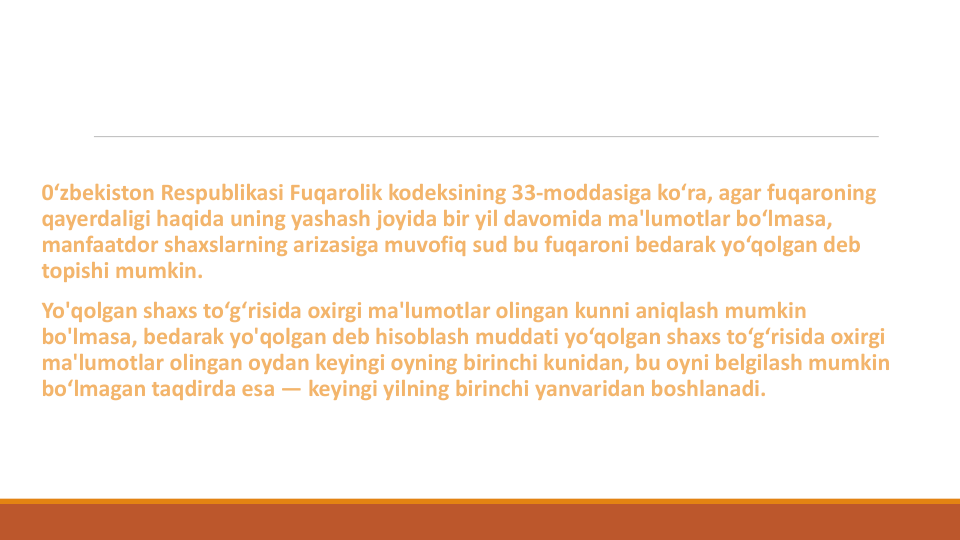 0‘zbekiston Respublikasi Fuqarolik kodeksining 33-moddasiga ko‘ra, agar fuqaroning
qayerdaligi haqida uning yashash joyida bir yil davomida ma'lumotlar bo‘lmasa, 
manfaatdor shaxslarning arizasiga muvofiq sud bu fuqaroni bedarak yo‘qolgan deb 
topishi mumkin.
Yo'qolgan shaxs to‘g‘risida oxirgi ma'lumotlar olingan kunni aniqlash mumkin
bo'lmasa, bedarak yo'qolgan deb hisoblash muddati yo‘qolgan shaxs to‘g‘risida oxirgi
ma'lumotlar olingan oydan keyingi oyning birinchi kunidan, bu oyni belgilash mumkin
bo‘lmagan taqdirda esa — keyingi yilning birinchi yanvaridan boshlanadi.
