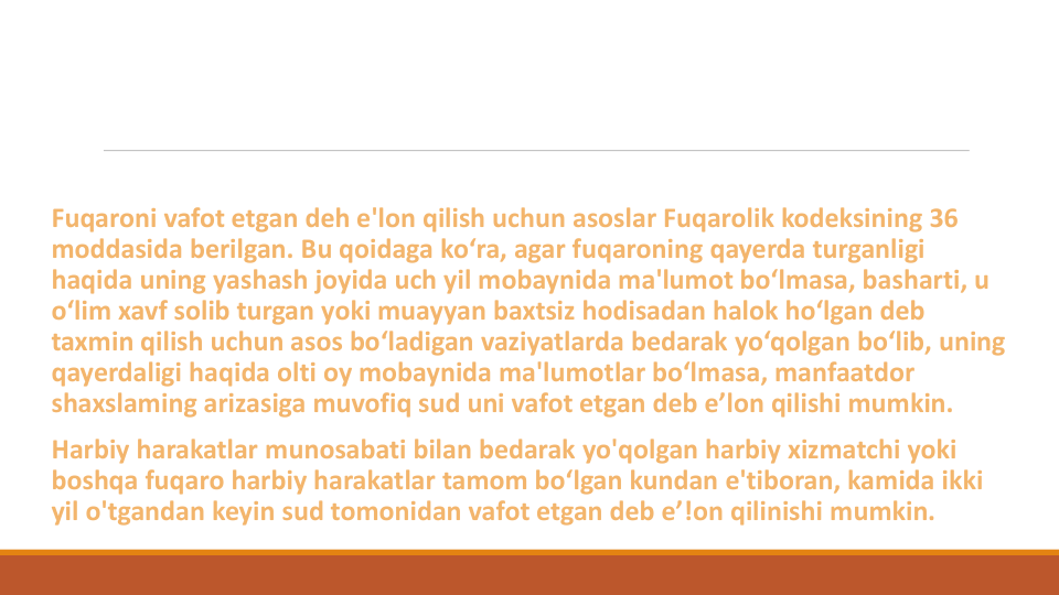 Fuqaroni vafot etgan deh e'lon qilish uchun asoslar Fuqarolik kodeksining 36 
moddasida berilgan. Bu qoidaga ko‘ra, agar fuqaroning qayerda turganligi
haqida uning yashash joyida uch yil mobaynida ma'lumot bo‘lmasa, basharti, u 
o‘lim xavf solib turgan yoki muayyan baxtsiz hodisadan halok ho‘lgan deb 
taxmin qilish uchun asos bo‘ladigan vaziyatlarda bedarak yo‘qolgan bo‘lib, uning
qayerdaligi haqida olti oy mobaynida ma'lumotlar bo‘lmasa, manfaatdor
shaxslaming arizasiga muvofiq sud uni vafot etgan deb e’lon qilishi mumkin.
Harbiy harakatlar munosabati bilan bedarak yo'qolgan harbiy xizmatchi yoki
boshqa fuqaro harbiy harakatlar tamom bo‘lgan kundan e'tiboran, kamida ikki
yil o'tgandan keyin sud tomonidan vafot etgan deb e’!on qilinishi mumkin.
