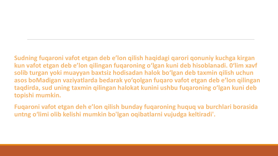 Sudning fuqaroni vafot etgan deb e’lon qilish haqidagi qarori qonuniy kuchga kirgan
kun vafot etgan deb e’lon qilingan fuqaroning o‘lgan kuni deb hisoblanadi. 0‘lim xavf
solib turgan yoki muayyan baxtsiz hodisadan halok bo‘lgan deb taxmin qilish uchun
asos boMadigan vaziyatlarda bedarak yo‘qolgan fuqaro vafot etgan deb e’lon qilingan
taqdirda, sud uning taxmin qilingan halokat kunini ushbu fuqaroning o‘lgan kuni deb 
topishi mumkin.
Fuqaroni vafot etgan deh e’lon qilish bunday fuqaroning huquq va burchlari borasida
untng o‘limi olib kelishi mumkin bo'lgan oqibatlarni vujudga keltiradi'.
